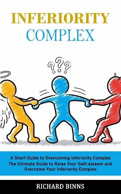 Inferiority Complex: A Short Guide to Overcoming Inferiority Complex (The Ultimate Guide to Raise Your Self-esteem and Overcome Your Inferiority Complex) - Binns, Richard