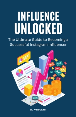 Influence Unlocked: The Ultimate Guide to Becoming a Successful Instagram Influencer - Vincent, B