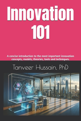 Innovation 101: A concise introduction to the most important innovation concepts, models, theories, tools and techniques. - Hussain, Tanveer