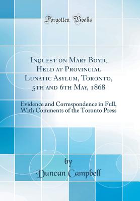 Inquest on Mary Boyd, Held at Provincial Lunatic Asylum, Toronto, 5th and 6th May, 1868: Evidence and Correspondence in Full, with Comments of the Toronto Press (Classic Reprint) - Campbell, Duncan