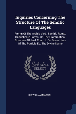 Inquiries Concerning The Structure Of The Semitic Languages: Forms Of The Arabic Verb. Semitic Roots. Reduplicate Forms. On The Grammatical Structure Of Joel, Chap. Ii. On Some Uses Of The Particle Eo. The Divine Name - Martin, William, Sir