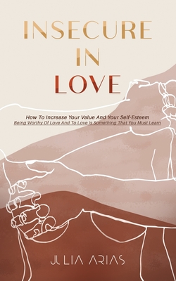 Insecure in Love: How To Increase Your Value And Your Self-Esteem - Being Worthy Of Love And To Love Is Something That You Must Learn - Arias, Julia