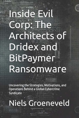 Inside Evil Corp: The Architects of Dridex and BitPaymer Ransomware: Uncovering the Strategies, Motivations, and Operations Behind a Global Cybercrime Syndicate - Groeneveld, Niels