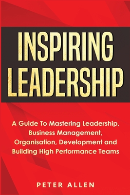 Inspiring Leadership: A Guide To Mastering Leadership, Business Management, Organisation, Development and Building High Performance Teams - Allen, Peter