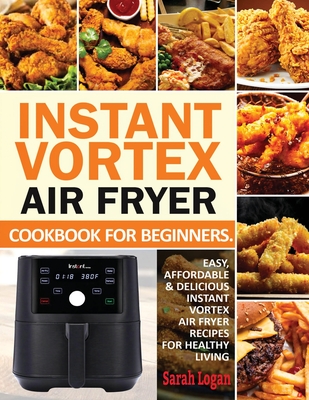 Instant Vortex Air Fryer Cookbook For Beginners: Easy, Affordable & Delicious Instant Vortex Air Fryer Recipes For Healthy Living - Logan, Sarah