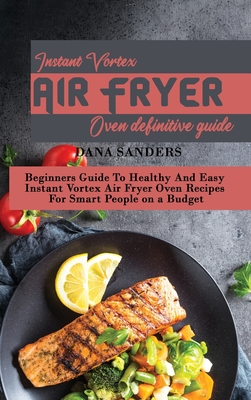 Instant Vortex Air Fryer Oven Definitive Guide: Beginners Guide To Healthy And Easy Instant Vortex Air Fryer Oven Recipes For Smart People on a Budget - Sanders, Dana