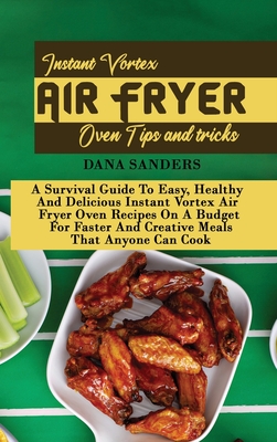 Instant Vortex Air Fryer Oven Tips and Tricks: A Survival Guide To Easy, Healthy And Delicious Instant Vortex Air Fryer Oven Recipes On A Budget For Faster And Creative Meals That Anyone Can Cook - Sanders, Dana