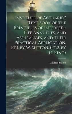 Institute of Actuaries' Text Book of the Principles of Interest ... Life Annuities, and Assurances, and Their Practical Application. Pt.1, by W. Sutton. (Pt.2, by G. King) - Sutton, William