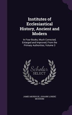 Institutes of Ecclesiastical History, Ancient and Modern: In Four Books, Much Corrected, Enlarged and Improved, From the Primary Authorities, Volume 3 - Murdock, James, and Mosheim, Johann Lorenz