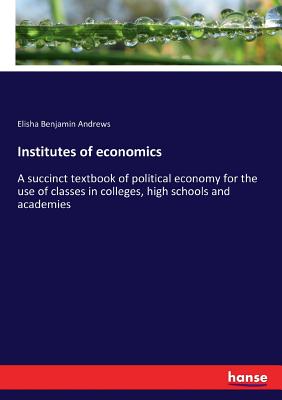 Institutes of economics: A succinct textbook of political economy for the use of classes in colleges, high schools and academies - Andrews, Elisha Benjamin