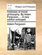 Institutes of Moral Philosophy. by Adam Ferguson, ... a New Edition Enlarged