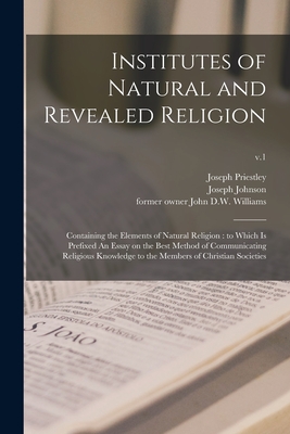 Institutes of Natural and Revealed Religion: Containing the Elements of Natural Religion: to Which is Prefixed An Essay on the Best Method of Communicating Religious Knowledge to the Members of Christian Societies; v.1 - Priestley, Joseph 1733-1804, and Johnson, Joseph 1738-1809 (Creator), and Williams, John D W Former Owner (Creator)