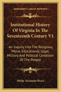 Institutional History of Virginia in the Seventeenth Century V1: An Inquiry Into the Religious, Moral, Educational, Legal, Military and Political Condition of the People