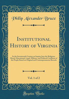 Institutional History of Virginia, Vol. 1 of 2: In the Seventeenth Century an Inquiry Into the Religious, Moral, Educational, Legal, Military, and Political Condition of the People Based on Original and Contemporaneous Records (Classic Reprint) - Bruce, Philip Alexander