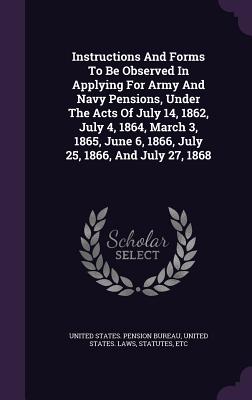 Instructions And Forms To Be Observed In Applying For Army And Navy Pensions, Under The Acts Of July 14, 1862, July 4, 1864, March 3, 1865, June 6, 1866, July 25, 1866, And July 27, 1868 - United States Pension Bureau (Creator), and United States Laws & Statutes (Creator)