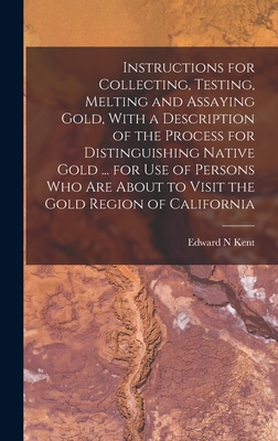 Instructions for Collecting, Testing, Melting and Assaying Gold, With a Description of the Process for Distinguishing Native Gold ... for use of Persons who are About to Visit the Gold Region of California - Kent, Edward N