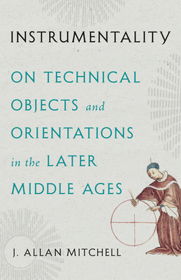 Instrumentality: On Technical Objects and Orientations in the Later Middle Ages - Mitchell, J Allan