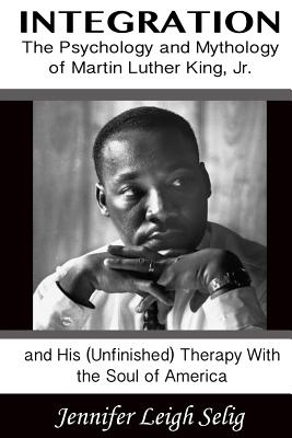 Integration: The Psychology and Mythology of Martin Luther King, Jr. and His (Unfinished) Therapy With the Soul of America - Selig, Jennifer Leigh