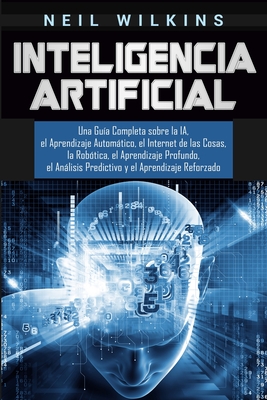 Inteligencia Artificial: Una Gua Completa sobre la IA, el Aprendizaje Automtico, el Internet de las Cosas, la Robtica, el Aprendizaje Profundo, el Anlisis Predictivo y el Aprendizaje Reforzado - Wilkins, Neil