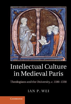 Intellectual Culture in Medieval Paris: Theologians and the University, c.1100-1330 - Wei, Ian P.