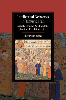 Intellectual Networks in Timurid Iran: Sharaf al-Din 'Ali Yazdi and the Islamicate Republic of Letters - Binbas, Ilker Evrim