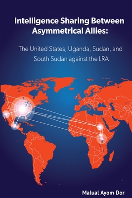 Intelligence Sharing Between Asymmetrical Allies: The US, Uganda, Sudan, and South Sudan Against the LRA - Dor, Malual Ayom