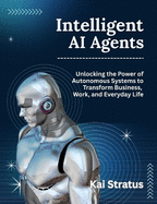 Intelligent AI Agents: Unlocking the Power of Autonomous Systems to Transform Business, Work, and Everyday Life