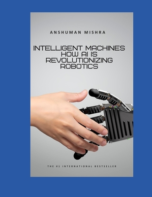 Intelligent Machines: How AI is Revolutionizing Robotics - Mishra, Anshuman