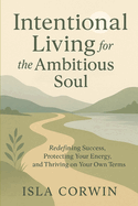 Intentional Living for the Ambitious Soul: Redefining Success, Protecting Your Energy, and Thriving on Your Own Terms