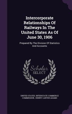 Intercorporate Relationships of Railways in the United States as of June 30, 1906: Prepared by the Division of Statistics and Accounts - United States Interstate Commerce Commi (Creator), and Henry Carter Adams (Creator)