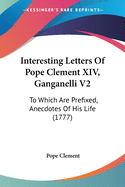 Interesting Letters Of Pope Clement XIV, Ganganelli V2: To Which Are Prefixed, Anecdotes Of His Life (1777)