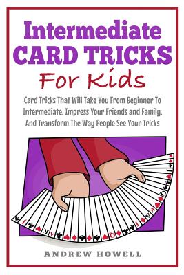 Intermediate Card Tricks for Kids: Card Tricks That Will Take You from Beginner to Intermediate, Impress Your Friends and Family, and Transform the Way People See Your Tricks - Howell, Andrew