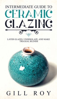 Intermediate Guide to Ceramic Glazing: Layer Glazes, Underglaze, and Make Triaxial Blends - Roy, Gill