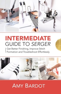 Intermediate Guide to Serger: Get Better Finishing, Improve Stitch Formation and Troubleshoot Effortlessly - Bardot, Amy