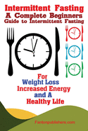 Intermittent Fasting: A Complete Beginners Guide to Intermittent Fasting For Weight Loss, Increased Energy, and A Healthy Life