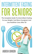 Intermittent Fasting For Seniors: The Complete Guide To Intermittent Fasting To Lose Weight, Feel More Energized, And Live Healthier Lives After 50