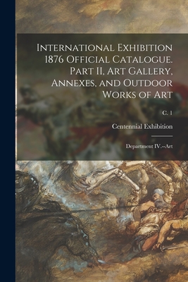 International Exhibition 1876 Official Catalogue. Part II, Art Gallery, Annexes, and Outdoor Works of Art: Department IV.--Art; c. 1 - Centennial Exhibition (1876 Philade (Creator)