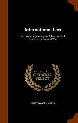 International Law: Or, Rules Regulating the Intercourse of States in Peace and War - Halleck, Henry Wager