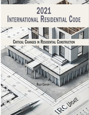 International Residential Code 2021 - (IRC) Updates: Critical Changes in Residential Construction - Carter, Riley