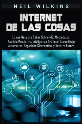 Internet de las Cosas: Lo que Necesita Saber Sobre IdC, Macrodatos, Anlisis Predictivo, Inteligencia Artificial, Aprendizaje Automtico, Seguridad Ciberntica, y Nuestro Futuro - Wilkins, Neil