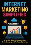 Internet Marketing Simplified: A Practical Guide to Digital Success, Online Branding, and Profitable Campaigns