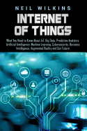 Internet of Things: What You Need to Know About IoT, Big Data, Predictive Analytics, Artificial Intelligence, Machine Learning, Cybersecurity, Business Intelligence, Augmented Reality and Our Future