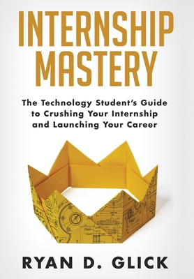 Internship Mastery: The Technology Student's Guide to Crushing Your Internship and Launching Your Career - Glick, Ryan D