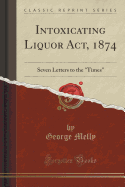 Intoxicating Liquor Act, 1874: Seven Letters to the "times" (Classic Reprint)