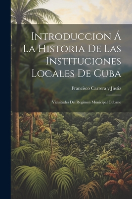 Introduccion a la Historia de Las Instituciones Locales de Cuba: Vicisitudes del Regimen Municipal Cubano - Justiz, Francisco Carrera y