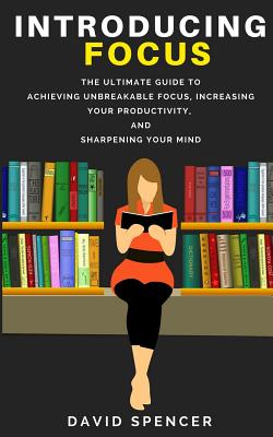 Introducing Focus: The Ultimate Guide to Achieving Unbreakable Focus, Increasing Your Productivity, and Sharpening Your Mind - Spencer, David