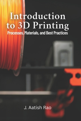 Introduction to 3D Printing: Processes, Materials, and Best Practices: Your Complete Guide to 3D Printing: From Materials to Best Practices for Effective Manufacturing - Rao, J Aatish