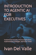 Introduction to Agentic AI for Executives: Fundamental Concepts, Practical Applications, Implementation Strategies, And Future Trends