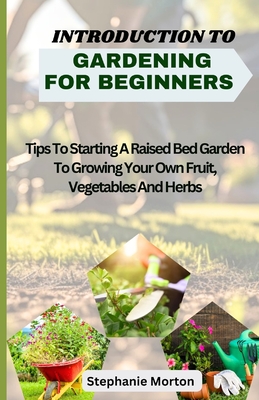 Introduction to Gardening for Beginners: Tips To Starting A Raised Bed Garden To Growing Your Own Fruit, Vegetables And Herbs - Morton, Stephanie