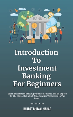 Introduction To Investment Banking For Beginners: Learn Investment Banking, Valuation, Finance And Be Expose To The Skills, Roles And Opportunities To Succeed In The Career - Nishad, Bharat Bhuval